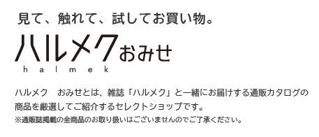 見て、触れて、試してお買い物。【ハルメク おみせ】ハルメク おみせとは、雑誌「ハルメク」と一緒にお届けする通販カタログの商品を厳選してご紹介するセレクトショップです。※通販誌掲載の全商品のお取り扱いはございませんのでご了承ください。